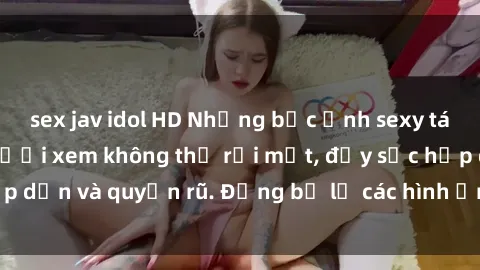 sex jav idol HD Những bức ảnh sexy tá gợi cảm khiến người xem không thể rời mắt, đầy sức hấp dẫn và quyến rũ. Đừng bỏ lỡ các hình ảnh nóng bỏng này!