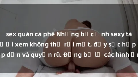 sex quán cà phê Những bức ảnh sexy tá gợi cảm khiến người xem không thể rời mắt, đầy sức hấp dẫn và quyến rũ. Đừng bỏ lỡ các hình ảnh nóng bỏng này!