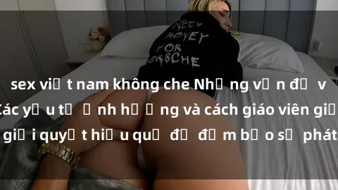 sex việt nam không che Những vấn đề về sex học sinh: Các yếu tố ảnh hưởng và cách giáo viên giải quyết hiệu quả để đảm bảo sự phát triển toàn diện.