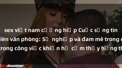 sex việt nam cưỡng hiếp Cuộc sống tình dục của nhân viên văn phòng: Sự nghiệp và đam mê trong công việc khiến họ cảm thấy hứng thú với tình dục?