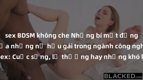 sex BDSM không che Những bí mật đằng sau cuộc sống của những nữ hầu gái trong ngành công nghiệp sex: Cuộc sống, lẽ thường hay những khó khăn mà họ phải đối mặt.