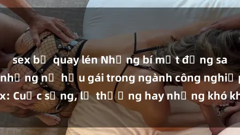 sex bị quay lén Những bí mật đằng sau cuộc sống của những nữ hầu gái trong ngành công nghiệp sex: Cuộc sống, lẽ thường hay những khó khăn mà họ phải đối mặt.
