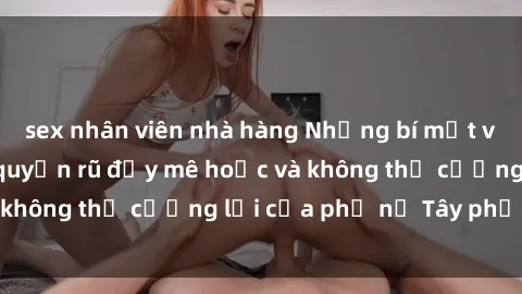 sex nhân viên nhà hàng Những bí mật về sex gái Tây: Sự quyến rũ đầy mê hoặc và không thể cưỡng lại của phụ nữ Tây phương