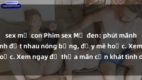 sex mẹ con Phim sex Mỹ đen: phút mãnh liệt với những cảnh địt nhau nóng bỏng, đầy mê hoặc. Xem ngay để thỏa mãn cơn khát tình dục của bạn!