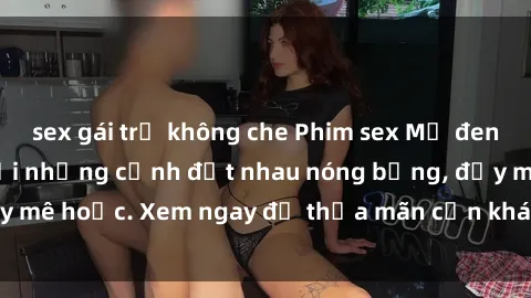 sex gái trẻ không che Phim sex Mỹ đen: phút mãnh liệt với những cảnh địt nhau nóng bỏng, đầy mê hoặc. Xem ngay để thỏa mãn cơn khát tình dục của bạn!
