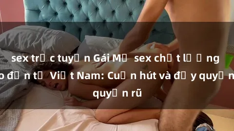 sex trực tuyến Gái Mỹ sex chất lượng cao đến từ Việt Nam: Cuốn hút và đầy quyến rũ