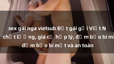 sex gái nga vietsub Đặt gái gọi Việt Nam: Dịch vụ chất lượng, giá cả hợp lý, đảm bảo bí mật và an toàn
