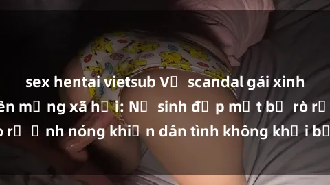 sex hentai vietsub Vụ scandal gái xinh lộ hàng gây sốt trên mạng xã hội: Nữ sinh đẹp mắt bị rò rỉ ảnh nóng khiến dân tình không khỏi bất ngờ và phẫn nộ!