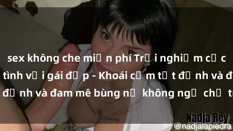sex không che miễn phí Trải nghiệm cực kỳ thú vị khi làm tình với gái đẹp - Khoái cảm tột đỉnh và đam mê bùng nổ không ngờ chỉ trong một đêm!