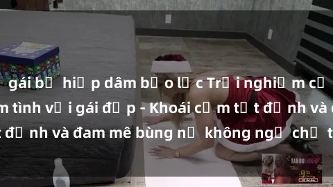gái bị hiếp dâm bạo lực Trải nghiệm cực kỳ thú vị khi làm tình với gái đẹp - Khoái cảm tột đỉnh và đam mê bùng nổ không ngờ chỉ trong một đêm!