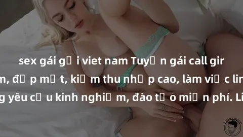 sex gái gọi viet nam Tuyển gái call girl Việt Nam gợi cảm, đẹp mắt, kiếm thu nhập cao, làm việc linh hoạt, không yêu cầu kinh nghiệm, đào tạo miễn phí. Liên hệ ngay để biết thêm chi tiết!