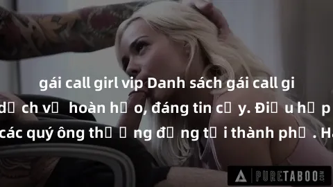 gái call girl vip Danh sách gái call girl vip chất lượng, dịch vụ hoàn hảo, đáng tin cậy. Điều hấp dẫn cho các quý ông thượng đẳng tại thành phố. Hãy nhấc máy và đặt lịch ngay!