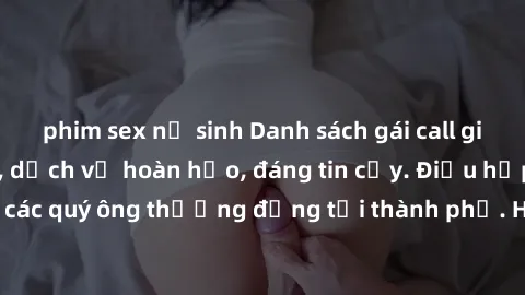 phim sex nữ sinh Danh sách gái call girl vip chất lượng, dịch vụ hoàn hảo, đáng tin cậy. Điều hấp dẫn cho các quý ông thượng đẳng tại thành phố. Hãy nhấc máy và đặt lịch ngay!