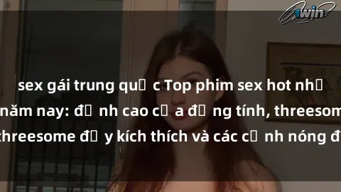 sex gái trung quốc Top phim sex hot nhất không thể bỏ lỡ năm nay: đỉnh cao của đồng tính, threesome đầy kích thích và các cảnh nóng đang gây sốt!