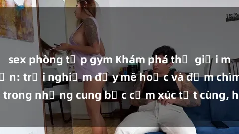 sex phòng tập gym Khám phá thế giới mới với sex người lớn: trải nghiệm đầy mê hoặc và đắm chìm trong những cung bậc cảm xúc tột cùng, hứng khởi và cuốn hút.