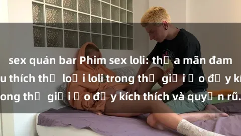 sex quán bar Phim sex loli: thỏa mãn đam mê của người yêu thích thể loại loli trong thế giới ảo đầy kích thích và quyến rũ.