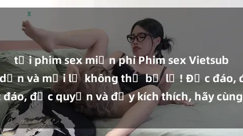 tải phim sex miễn phí Phim sex Vietsub: Trải nghiệm hấp dẫn và mới lạ không thể bỏ lỡ! Độc đáo, độc quyền và đầy kích thích, hãy cùng khám phá ngay!