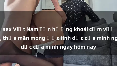sex Việt Nam Tận hưởng khoái cảm với gái xinh sex, thỏa mãn mong ước tình dục của mình ngay hôm nay