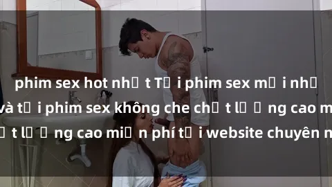 phim sex hot nhất Tải phim sex mới nhất hot nhất - Xem và tải phim sex không che chất lượng cao miễn phí tại website chuyên nghiệp.