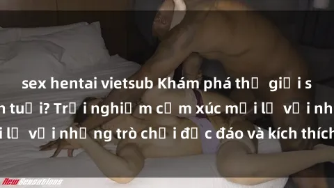 sex hentai vietsub Khám phá thế giới sex trực tuyến: Hơn tuổi? Trải nghiệm cảm xúc mới lạ với những trò chơi độc đáo và kích thích người lớn