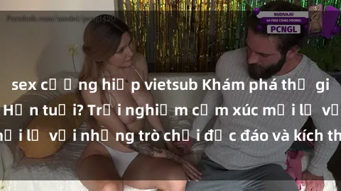 sex cưỡng hiếp vietsub Khám phá thế giới sex trực tuyến: Hơn tuổi? Trải nghiệm cảm xúc mới lạ với những trò chơi độc đáo và kích thích người lớn