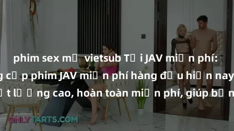phim sex mỹ vietsub Tải JAV miễn phí: Các trang web cung cấp phim JAV miễn phí hàng đầu hiện nay. Các tác phẩm chất lượng cao, hoàn toàn miễn phí, giúp bạn thỏa mãn niềm đam mê mà không tốn kém.