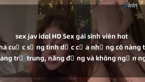 sex jav idol HD Sex gái sinh viên hot nhất: Cùng khám phá cuộc sống tình dục của những cô nàng trẻ trung, năng động và không ngần ngại thử nghiệm!