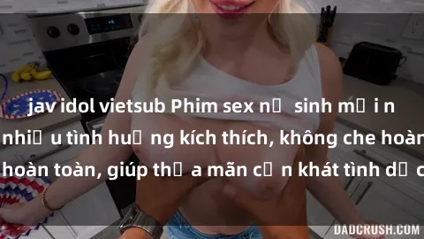 jav idol vietsub Phim sex nữ sinh mới nhất: Trải nghiệm nhiều tình huống kích thích, không che hoàn toàn, giúp thỏa mãn cơn khát tình dục của các bạn trẻ