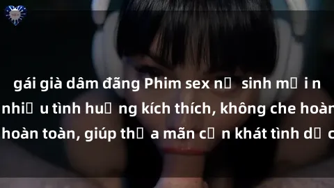gái già dâm đãng Phim sex nữ sinh mới nhất: Trải nghiệm nhiều tình huống kích thích, không che hoàn toàn, giúp thỏa mãn cơn khát tình dục của các bạn trẻ