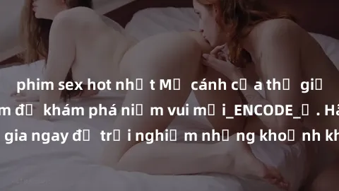 phim sex hot nhất Mở cánh cửa thế giới sex MILF Việt Nam để khám phá niềm vui mới_ENCODE_. Hãy tham gia ngay để trải nghiệm những khoảnh khắc đầy kích thích và đam mê.
