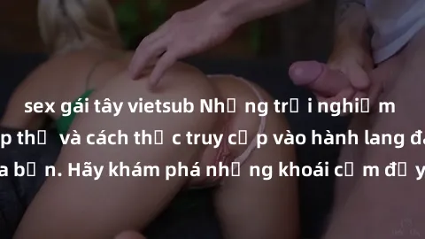 sex gái tây vietsub Những trải nghiệm mới lạ với sex tập thể và cách thức truy cập vào hành lang đam mê của bạn. Hãy khám phá những khoái cảm đầy kích thích với tập thể hấp dẫn!