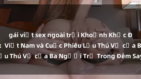 gái việt sex ngoài trời Khoảnh Khắc Đầy Kịch Tính: Sex  Việt Nam và Cuộc Phiêu Lưu Thú Vị của Ba Người Trẻ Trong Đêm Say Đắm