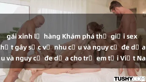 gái xinh lộ hàng Khám phá thế giới sex loli Việt Nam: Sự thật gây sốc về nhu cầu và nguy cơ đe dọa cho trẻ em tại Việt Nam