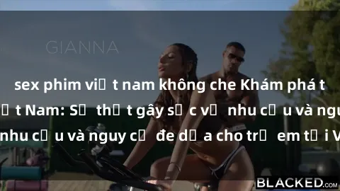 sex phim việt nam không che Khám phá thế giới sex loli Việt Nam: Sự thật gây sốc về nhu cầu và nguy cơ đe dọa cho trẻ em tại Việt Nam