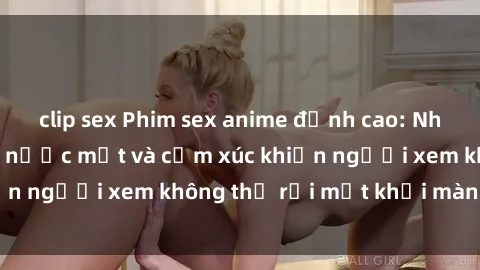 clip sex Phim sex anime đỉnh cao: Những tác phẩm đầy nước mắt và cảm xúc khiến người xem không thể rời mắt khỏi màn hình