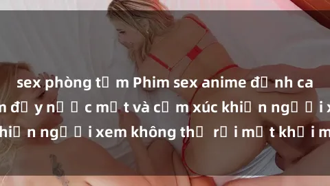 sex phòng tắm Phim sex anime đỉnh cao: Những tác phẩm đầy nước mắt và cảm xúc khiến người xem không thể rời mắt khỏi màn hình