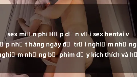 sex miễn phí Hấp dẫn với sex hentai vietsub mới nhất, cập nhật hàng ngày để trải nghiệm những bộ phim đầy kích thích và hấp dẫn.