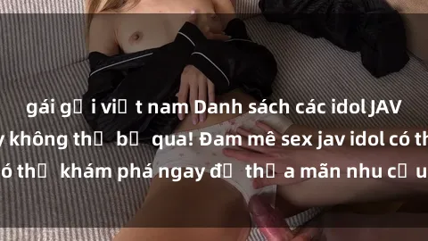 gái gọi việt nam Danh sách các idol JAV hot nhất hiện nay không thể bỏ qua! Đam mê sex jav idol có thể khám phá ngay để thỏa mãn nhu cầu giải trí của mình!